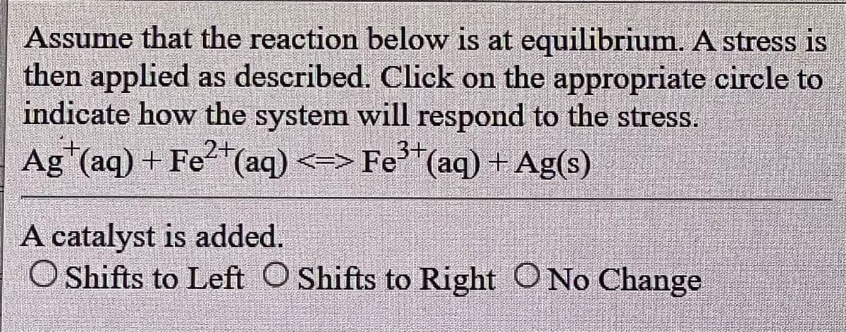 Assume that the reaction below is at equilibrium. A stress is
then applied as described. Click on the appropriate circle to
indicate how the system will respond to the stress.
2+
3+
Ag (aq) + Fe²+ (aq) <=> Fe³+ (aq) + Ag(s)
A catalyst is added.
O Shifts to Left O Shifts to Right No Change