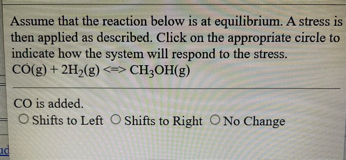 Assume that the reaction below is at equilibrium. A stress is
then applied as described. Click on the appropriate circle to
indicate how the system will respond to the stress.
CO(g) + 2H₂(g) <=> CH₂OH(g)
nd
CO is added.
O Shifts to Left O Shifts to Right No Change