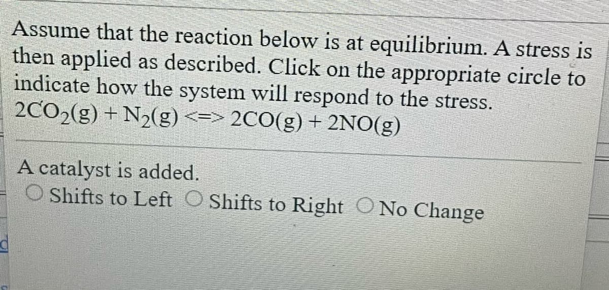 Assume that the reaction below is at equilibrium. A stress is
then applied as described. Click on the appropriate circle to
indicate how the system will respond to the stress.
2CO₂(g) + N₂(g) <=> 2CO(g) + 2NO(g)
A catalyst is added.
O Shifts to Left O Shifts to Right No Change