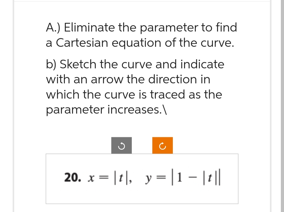 A.) Eliminate the parameter to find
a Cartesian equation of the curve.
b) Sketch the curve and indicate
with an arrow the direction in
which the curve is traced as the
parameter increases.\
20. x = |t|, y = |1 − |t||