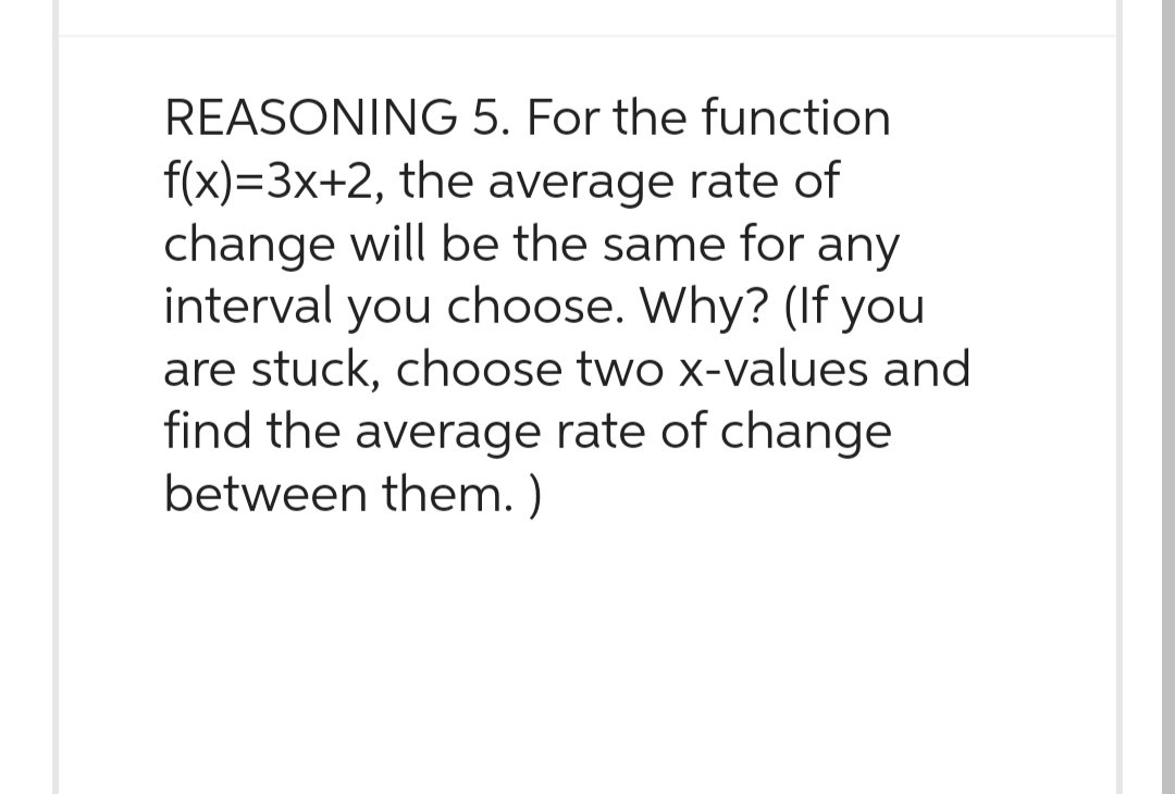 REASONING 5. For the function
f(x)=3x+2, the average rate of
change will be the same for any
interval you choose. Why? (If you
are stuck, choose two x-values and
find the average rate of change
between them.)