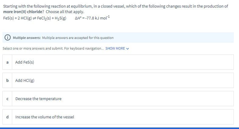 Starting with the following reaction at equilibrium, in a closed vessel, which of the following changes result in the production of
more iron(II) chloride? Choose all that apply.
FeS(s) + 2 HCl(g) = FeCl2(s) + H2S(g)
AH° = -77.8 kJ mol¹
Multiple answers: Multiple answers are accepted for this question
Select one or more answers and submit. For keyboard navigation... SHOW MORE
a
Add Fes(s)
b
Add HCl(g)
C
Decrease the temperature
Increase the volume of the vessel