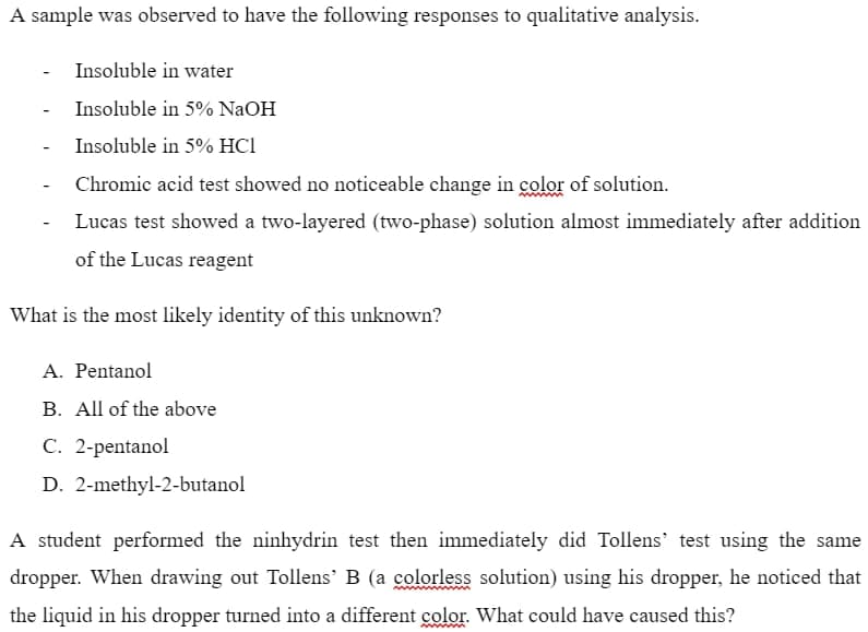 A sample was observed to have the following responses to qualitative analysis.
Insoluble in water
-
Insoluble in 5% NaOH
-
Insoluble in 5% HC1
Chromic acid test showed no noticeable change in color of solution.
-
Lucas test showed a two-layered (two-phase) solution almost immediately after addition
of the Lucas reagent
What is the most likely identity of this unknown?
A. Pentanol
B. All of the above
C. 2-pentanol
D.
2-methyl-2-butanol
A student performed the ninhydrin test then immediately did Tollens' test using the same
dropper. When drawing out Tollens' B (a colorless solution) using his dropper, he noticed that
the liquid in his dropper turned into a different color. What could have caused this?