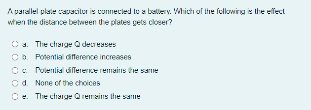 A parallel-plate capacitor is connected to a battery. Which of the following is the effect
when the distance between the plates gets closer?
O a. The charge Q decreases
O b. Potential difference increases
O c.
Potential difference remains the same
O d. None of the choices
e. The charge Q remains the same