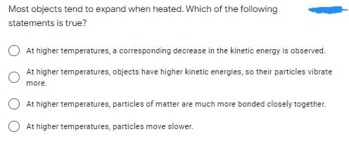 Most objects tend to expand when heated. Which of the following
statements is true?
At higher temperatures, a corresponding decrease in the kinetic energy is observed.
At higher temperatures, objects have higher kinetic energies, so their particles vibrate
more.
At higher temperatures, particles of matter are much more bonded closely together.
At higher temperatures, particles move slower.