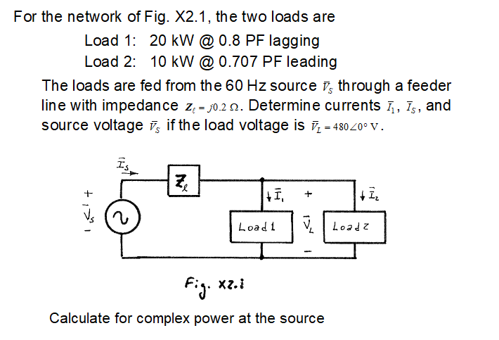 For the network of Fig. X2.1, the two loads are
Load 1: 20 kW @ 0.8 PF lagging
Load 2: 10 kW @ 0.707 PF leading
The loads are fed from the 60 Hz source through a feeder
line with impedance z = 0.2 . Determine currents I, I, and
source voltage if the load voltage is ₂ = 48020° V.
Ze
|+I₁
+ 1₂
v
Fig. xz.i
Calculate for complex power at the source
+1
Load 1
Loadz