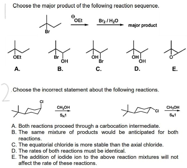 Choose the major product of the following reaction sequence.
e
OEt
Br₂/H₂O
major product
Br
th
Br
OH
OH
OEt
A.
B.
C.
D.
E.
Choose the incorrect statement about the following reactions.
2
H
CH₂OH
CH3OH
SN1
SN1
A. Both reactions proceed through a carbocation intermediate.
B. The same mixture of products would be anticipated for both
reactions.
C. The equatorial chloride is more stable than the axial chloride.
D. The rates of both reactions must be identical.
E. The addition of iodide ion to the above reaction mixtures will not
affect the rate of these reactions.
OH
Br
OH