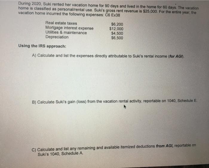 During 2020, Suki rented her vacation home for 90 days and lived in the home for 60 days. The vacation
home is classified as personal/rental use. Suki's gross rent revenue is $25,000. For the entire year, the
vacation home incurred the following expenses: C6 Ex38
Real estate taxes
Mortgage interest expense
Utilities & maintenance
Depreciation
$6,200
$12,000
$4,500
$6,500
Using the IRS approach:
A) Calculate and list the expenses directly attributable to Suki's rental income (for AGI).
B) Calculate Suki's gain (loss) from the vacation rental activity, reportable on 1040, Schedule E.
C) Calculate and list any remaining and available itemized deductions from AGI, reportable on
Suki's 1040, Schedule A.
