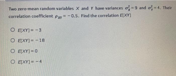 Two zero-mean random variables X and Y have variances o =9 and o = 4. Their
correlation coefficient py = -0.5. Find the correlation ETXY]
O E[XY] = -3
O ETXY] = - 18
O EIXY] = 0
O EĮXY]= -4
