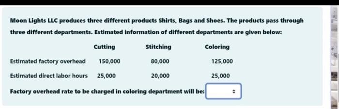 Moon Lights LLC produces three different products Shirts, Bags and Shoes. The products pass through
three different departments. Estimated information of different departments are given below:
Cutting
Stitching
Coloring
Estimated factory overhead
150,000
80,000
125,000
Estimated direct labor hours 25,000
20,000
25,000
Factory overhead rate to be charged in coloring department will be:
