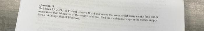 Question 18
On March 15, 2024, the Federal Reserve Boand announced that commercial banks cannot lend out or
invest more than 90 percent of the reserve liabilities. Find the maximum change in the money supply
for an initial injection of $8 billion.
