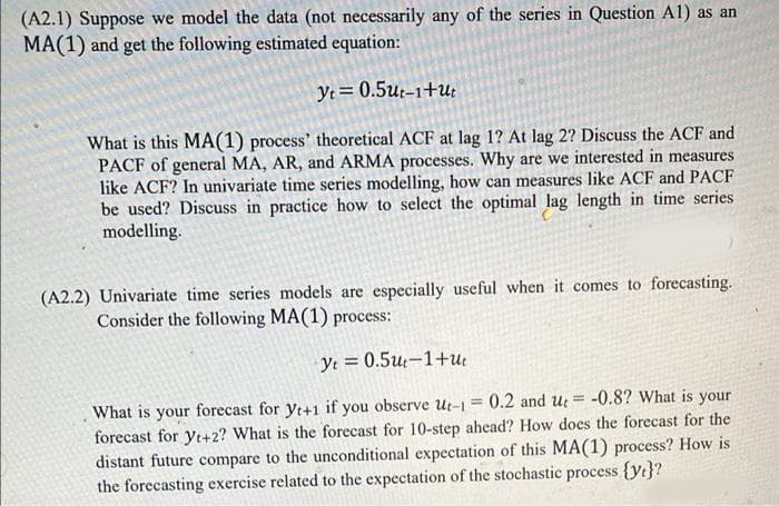 (A2.1) Suppose we model the data (not necessarily any of the series in Question Al) as an
MA(1) and get the following estimated equation:
Yt= 0.5u:-1+u;
What is this MA(1) process' theoretical ACF at lag 1? At lag 2? Discuss the ACF and
PACF of general MA, AR, and ARMA processes. Why are we interested in measures
like ACF? In univariate time series modelling, how can measures like ACF and PACF
be used? Discuss in practice how to select the optimal lag length in time series
modelling.
(A2.2) Univariate time series models are especially useful when it comes to forecasting.
Consider the following MA(1) process:
Ye = 0.5u;–1+u:
What is your forecast for yt+1 if you observe Ut-1 = 0.2 and ut = -0.8? What is your
forecast for yt+2? What is the forecast for 10-step ahead? How does the forecast for the
distant future compare to the unconditional expectation of this MA(1) process? How is
the forecasting exercise related to the expectation of the stochastic process {yt}?
