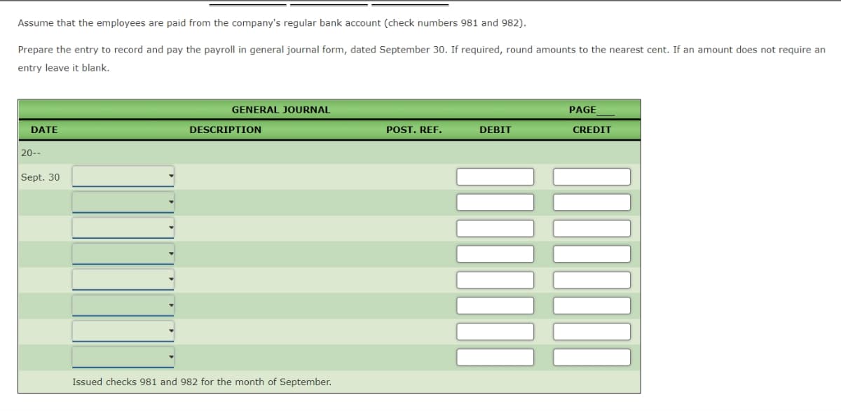 Assume that the employees are paid from the company's regular bank account (check numbers 981 and 982).
Prepare the entry to record and pay the payroll in general journal form, dated September 30. If required, round amounts to the nearest cent. If an amount does not require an
entry leave it blank.
GENERAL JOURNAL
PAGE
DATE
DESCRIPTION
POST. REF.
DEBIT
CREDIT
|20--
Sept. 30
Issued checks 981 and 982 for the month of September.
