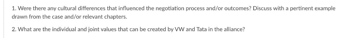 1. Were there any cultural differences that influenced the negotiation process and/or outcomes? Discuss with a pertinent example
drawn from the case and/or relevant chapters.
2. What are the individual and joint values that can be created by VW and Tata in the alliance?
