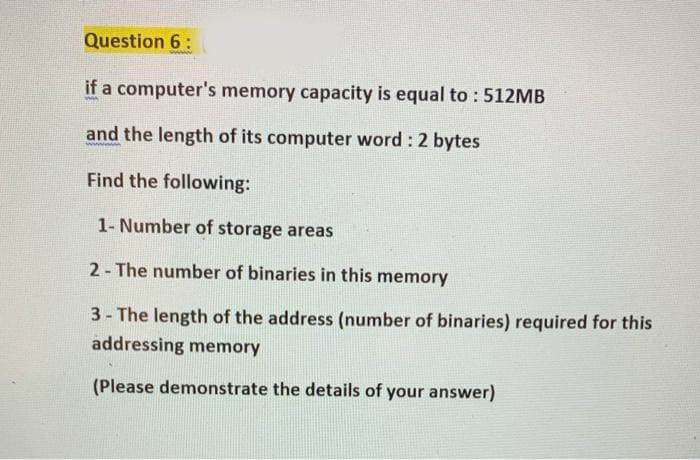 Question 6:
if a computer's memory capacity is equal to : 512MB
and the length of its computer word : 2 bytes
Find the following:
1- Number of storage areas
2- The number of binaries in this memory
3- The length of the address (number of binaries) required for this
addressing memory
(Please demonstrate the details of your answer)
