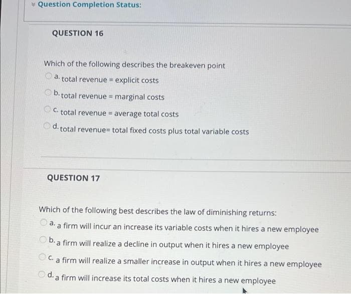 * Question Completion Status:
QUESTION 16
Which of the following describes the breakeven point
a.
total revenue = explicit costs
%3D
O b.t
total revenue = marginal costs
C. total revenue = average total costs
d. total revenue= total fixed costs plus total variable costs
QUESTION 17
Which of the following best describes the law of diminishing returns:
O a. a firm will incur an increase its variable costs when it hires a new employee
Ob.a firm will realize a decline in output when it hires a new employee
O C. a firm will realize a smaller increase in output when it hires a new employee
O d. a firm will increase its total costs when it hires a new employee
