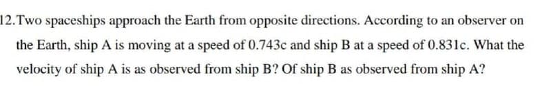 12. Two spaceships approach the Earth from opposite directions. According to an observer on
the Earth, ship A is moving at a speed of 0.743c and ship B at a speed of 0.831c. What the
velocity of ship A is as observed from ship B? Of ship B as observed from ship A?