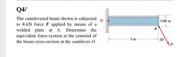 Q4/
The cantilevered beam shown is subjected o
to 8-kN force F applied by means of a
welded plate at A. Determine the
equivalent force-system at the centroid of
0.65 m
3 m
30
the beam cross-section at the cantilever O.
