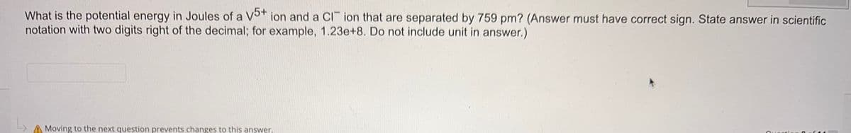 What is the potential energy in Joules of a V5+ ion and a Cl ion that are separated by 759 pm? (Answer must have correct sign. State answer in scientific
notation with two digits right of the decimal; for example, 1.23e+8. Do not include unit in answer.)
Moving to the next question prevents changes to this answer,
Qussti
