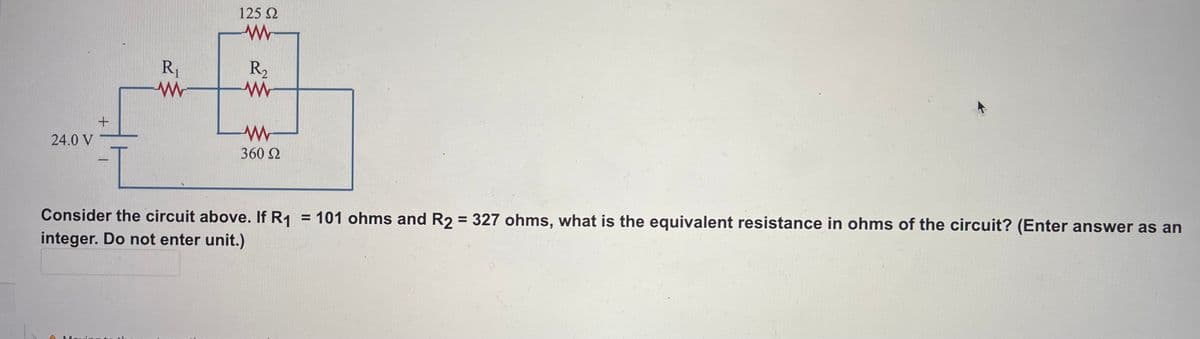 125 2
R1
R2
24.0 V
360 2
Consider the circuit above. If R1
= 101 ohms and R2 = 327 ohms, what is the equivalent resistance in ohms of the circuit? (Enter answer as an
integer. Do not enter unit.)
