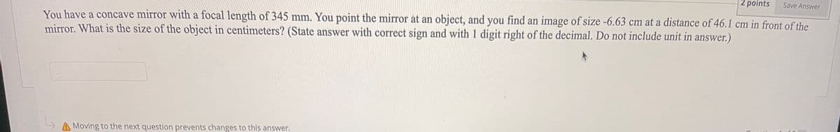 2 points
Save Answer
You have a concave mirror with a focal length of 345 mm. You point the mirror at an object, and you find an image of size -6.63 cm at a distance of 46.1 cm in front of the
mirror. What is the size of the object in centimeters? (State answer with correct sign and with 1 digit right of the decimal. Do not include unit in answer.)
A Moving to the next question prevents changes to this answer.
