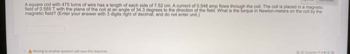 nswer
A square coil with 475 turns of wire has a length of each side of 7.52 cm. A current of 0.546 amp flows through the coil. The coil is placed in a magnetic
field of 0.585 T with the plane of the coil at an angle of 34.3 degrees to the direction of the field. What is the forque in Newton-meters on the coil by the
magnetic field? (Enter your answer with 3 digits right of decimal, and do not enter unit.)
A Moving to another question will save this response.
KQuestion 7 of

