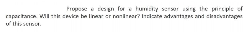 Propose a design for a humidity sensor using the principle of
capacitance. Will this device be linear or nonlinear? Indicate advantages and disadvantages
of this sensor.
