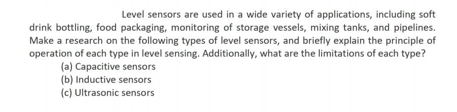 Level sensors are used in a wide variety of applications, including soft
drink bottling, food packaging, monitoring of storage vessels, mixing tanks, and pipelines.
Make a research on the following types of level sensors, and briefly explain the principle of
operation of each type in level sensing. Additionally, what are the limitations of each type?
(a) Capacitive sensors
(b) Inductive sensors
(c) Ultrasonic sensors
