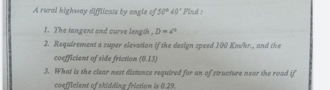 A rural highway difflicate by angle of 50° 40' Find:
I. The tangent and curve length, D=4°
2. Requirement a super elevation if the design speed 100 Km/hr., and the
coefficient of side friction (0.13)
3. What is the clear nest distance required for an of structure near the road if
coefficient of skidding friction is 0.29.
