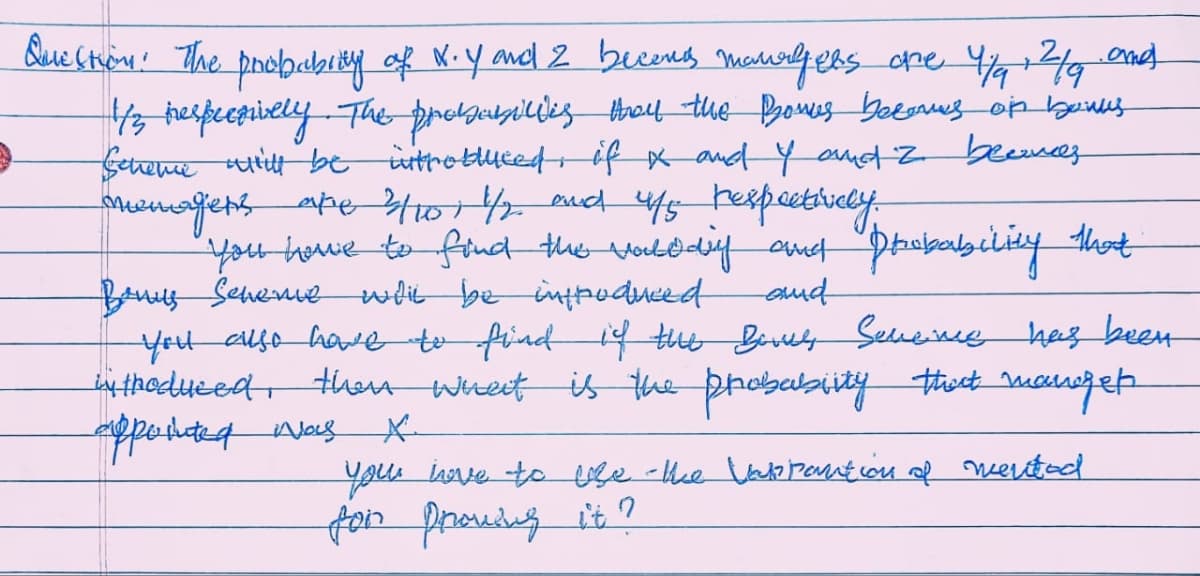 9
Question. The probabing of X. Y and 2 becomes managers one 4/4 2/9 and
1/3 hespecsively. The probabicies they the Bonus becomes on bowls
Scheme will be introduced if I and I and 2 beances
onemagiers are 3/o 1/2 and 4/5 respectively.
you have to find the valdday and probability that
Bonus Seneme wht be introduced
and
you also have to find if the Bonus Sencive has been
introduced, then what is the probablity that manget
appointed was
you love to use the Varpantion of mented
for prowing it?