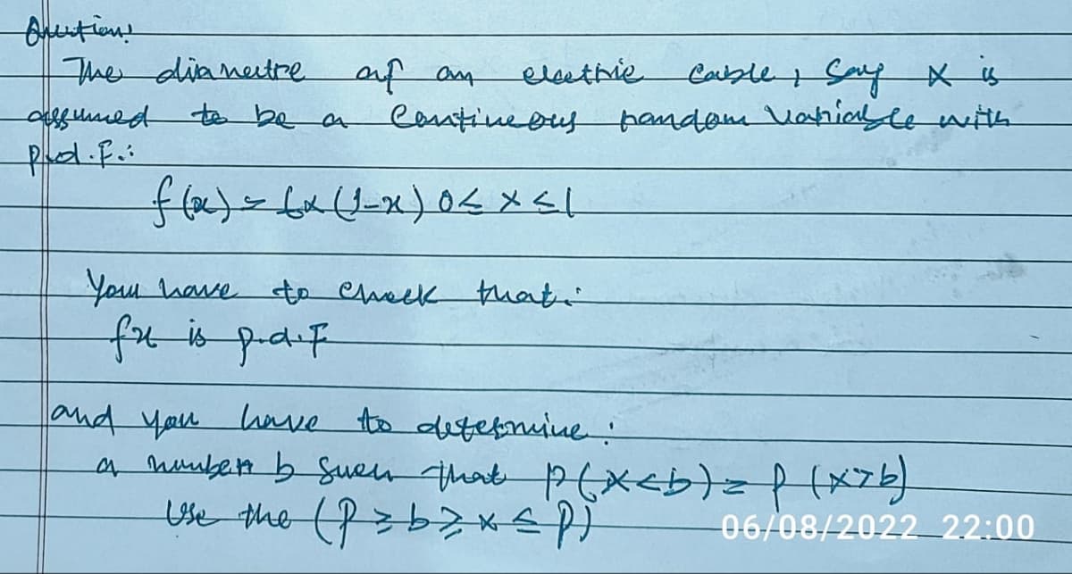 Anection!
The diametre of an
assumed to be a
Pol.f.:
Your have
elathie
f(x) = (x (1-x) 0 < x <l
Cable Say X is
Contineous pandom Variable with
fu is paf
to check that
and you have to determine :
a number by Sween that p(x<b) = f (x7b)
Use the (Pzb> x≤ P )
06/08/2022 22:00