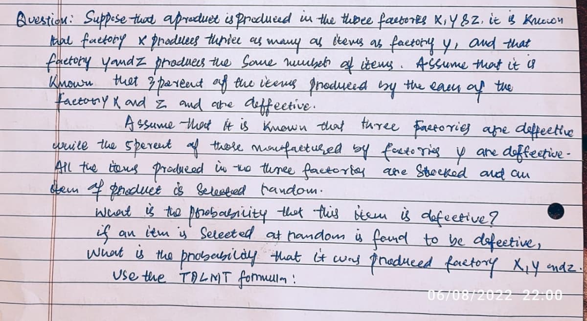 Question: Suppose that aproduct is produced in the three factorks K, Y SZ. it is Kricion
that factory x produces thrice as many as items as factory y, and that
factory yaudz produces the Same mmber of items. Assume that it is
Known that & pareant of the items produced by the earn of the
Factory and and are deffective.
Assume that it is known that three factories are deffective
while the sperent of these moufactured by factoring y are diffective-
All the items produced in the three factories are shocked and an
tem of product is selected fandom.
What is the probability that this item is defective?
if
an itm is Selected at random is found to be defective,
What is the probability that it was produced factory X₁ Y andz.
Use the TALMT formula!
06/08/2022 22-00-