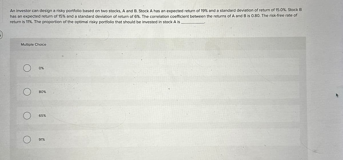 An investor can design a risky portfolio based on two stocks, A and B. Stock A has an expected return of 19% and a standard deviation of return of 15.0%. Stock B
has an expected return of 15% and a standard deviation of return of 6%. The correlation coefficient between the returns of A and B is 0.80. The risk-free rate of
return is 11%. The proportion of the optimal risky portfolio that should be invested in stock A is
Multiple Choice
О
О
0%
80%
65%
О
91%