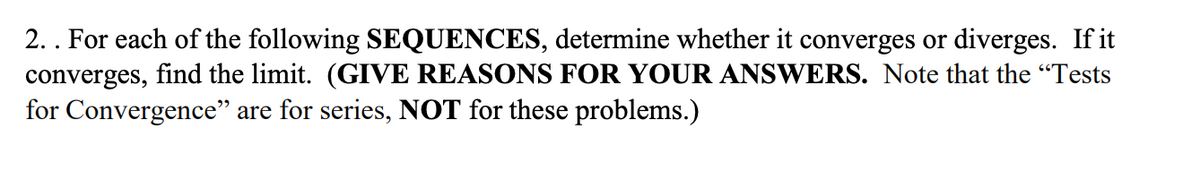 2.. For each of the following SEQUENCES, determine whether it converges or diverges. If it
converges, find the limit. (GIVE REASONS FOR YOUR ANSWERS. Note that the "Tests
for Convergence" are for series, NOT for these problems.)
