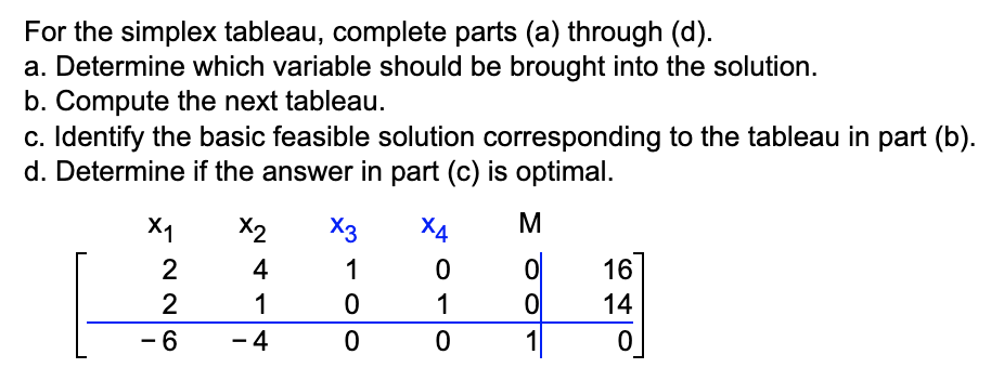 For the simplex tableau, complete parts (a) through (d).
a. Determine which variable should be brought into the solution.
b. Compute the next tableau.
c. Identify the basic feasible solution corresponding to the tableau in part (b).
d. Determine if the answer in part (c) is optimal.
X₁
2
2
- 6
X2 X3
4
1
1
0
- 4
0
X4
0
1
0
M
ol
0
1
16
14
0