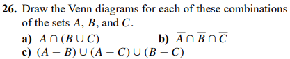 26. Draw the Venn diagrams for each of these combinations
of the sets A, B, and C.
b) An BOC
a) An (BUC)
c) (AB) U (A-C) U (B-C)