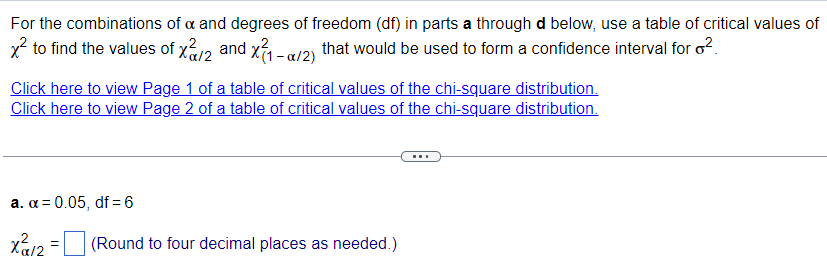 For
the combinations of a and degrees of freedom (df) in parts a through d below, use a table of critical values of
x² to find the values of x/2 and x1-a/2) that would be used to form a confidence interval for ²
Click here to view Page 1 of a table of critical values of the chi-square distribution.
Click here to view Page 2 of a table of critical values of the chi-square distribution.
a. α = 0.05, df = 6
Xα/2
=
(Round to four decimal places as needed.)