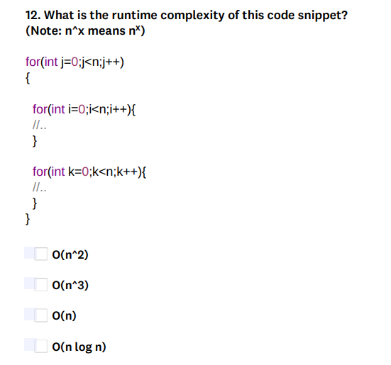 12. What is the runtime complexity of this code snippet?
(Note: n^x means nx)
for(int j=0;j<n;j++)
{
for(int i=0;i<n;i++){
II..
}
for(int k=0;k<n;k++){
II..
}
}
O(n^2)
O(n^3)
O(n)
O(n log n)