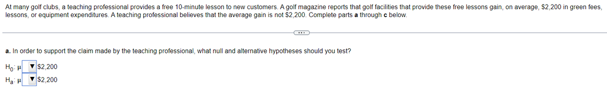 At many golf clubs, a teaching professional provides a free 10-minute lesson to new customers. A golf magazine reports that golf facilities that provide these free lessons gain, on average, $2,200 in green fees,
lessons, or equipment expenditures. A teaching professional believes that the average gain is not $2,200. Complete parts a through c below.
(…)
a. In order to support the claim made by the teaching professional, what null and alternative hypotheses should you test?
Ho:HT $2,200
Ha: H
▼$2,200