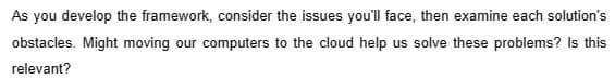 As you develop the framework, consider the issues you'll face, then examine each solution's
obstacles. Might moving our computers to the cloud help us solve these problems? Is this
relevant?