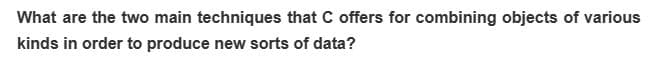 What are the two main techniques that C offers for combining objects of various
kinds in order to produce new sorts of data?