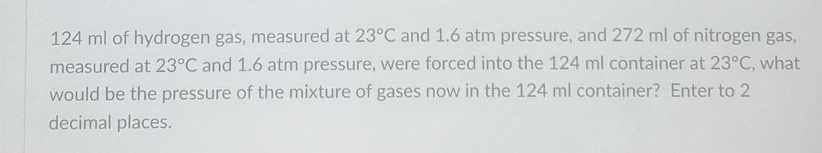 124 ml of hydrogen gas, measured at 23°C and 1.6 atm pressure, and 272 ml of nitrogen gas,
measured at 23°C and 1.6 atm pressure, were forced into the 124 ml container at 23°C, what
would be the pressure of the mixture of gases now in the 124 ml container? Enter to 2
decimal places.