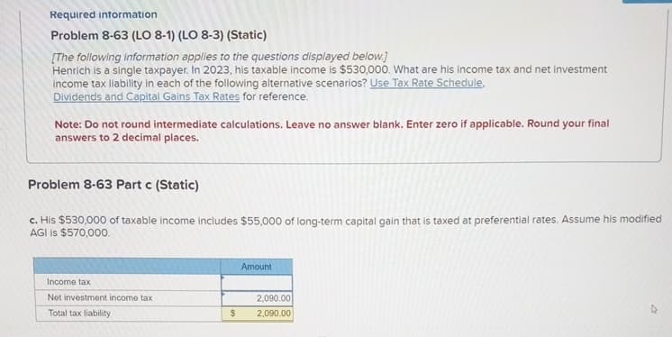 Required information
Problem 8-63 (LO 8-1) (LO 8-3) (Static)
[The following information applies to the questions displayed below.]
Henrich is a single taxpayer. In 2023, his taxable income is $530,000. What are his income tax and net investment
income tax liability in each of the following alternative scenarios? Use Tax Rate Schedule,
Dividends and Capital Gains Tax Rates for reference.
Note: Do not round intermediate calculations. Leave no answer blank. Enter zero if applicable. Round
answers to 2 decimal places.
Income tax
Net investment income tax
Total tax liability
Problem 8-63 Part c (Static)
c. His $530,000 of taxable income includes $55,000 of long-term capital gain that is taxed at preferential rates. Assume his modified
AGI is $570,000.
$
Amount
your
2,090.00
2,090.00
final