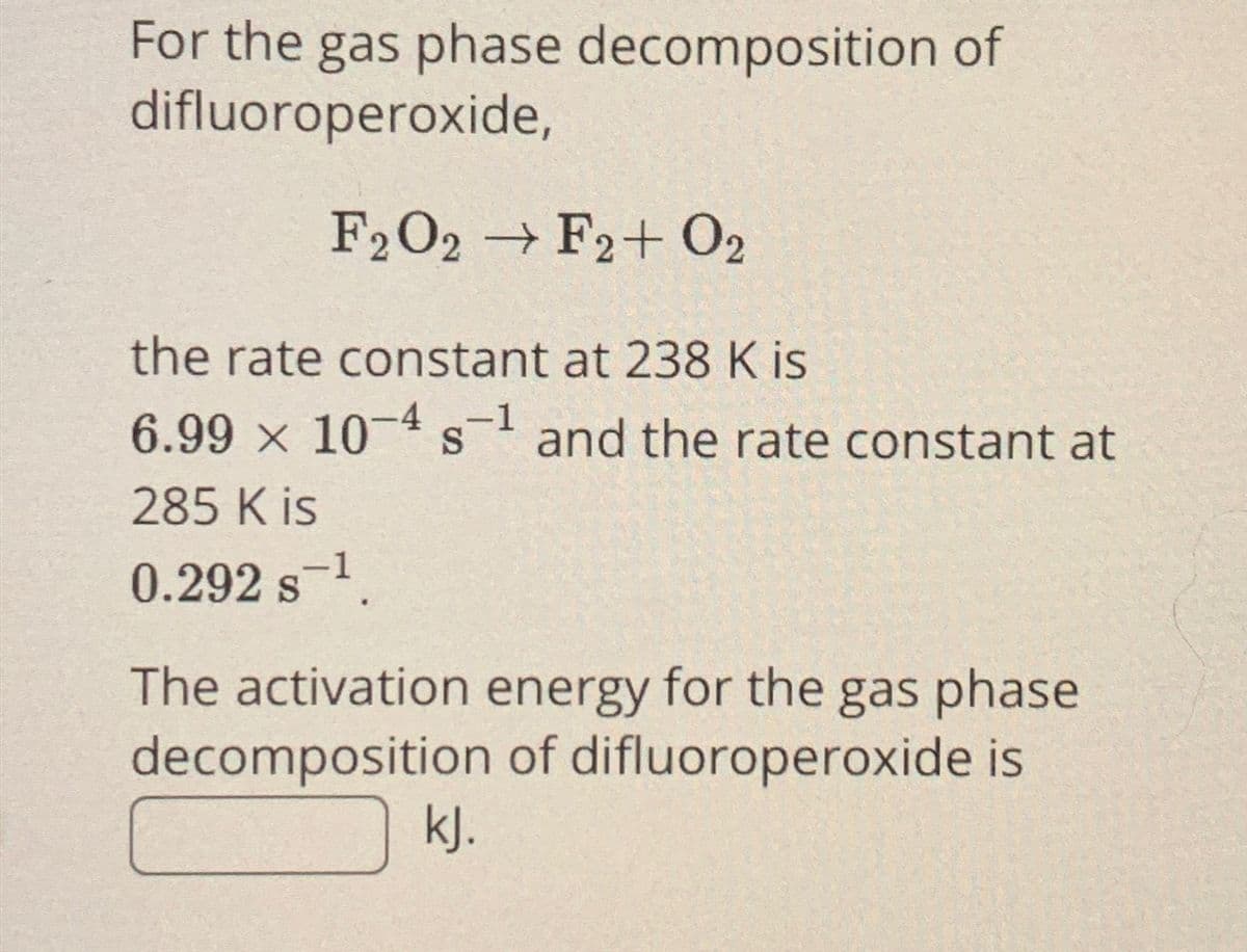 For the gas phase decomposition of
difluoroperoxide,
F2O2 → F2+02
the rate constant at 238 K is
6.99 × 10-4 s-1 and the rate constant at
S
285 K is
0.292 S-¹
The activation energy for the gas phase
decomposition of difluoroperoxide is
kJ.