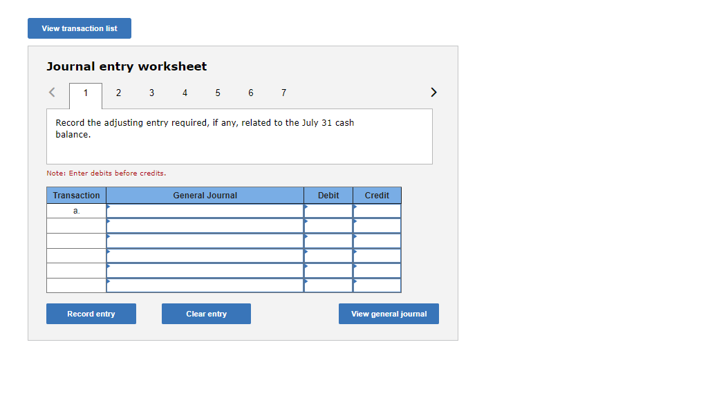 ### Journal Entry Worksheet

#### Instruction:
Record the adjusting entry required, if any, related to the July 31 cash balance.

**Important Note:** Enter debits before credits.

#### Table Format:
- **Columns:**
  - **Transaction**: Sequentially lists the transaction entries.
  - **General Journal**: Details the specific accounts being debited and credited.
  - **Debit**: Amounts to be debited.
  - **Credit**: Amounts to be credited.

**Table Contents:**
| Transaction | General Journal | Debit | Credit |
|-------------|-----------------|-------|--------|
| a.          |                 |       |        |
|             |                 |       |        |
|             |                 |       |        |
|             |                 |       |        |
|             |                 |       |        |
|             |                 |       |        |

#### Buttons:
- **Record Entry**: Click this button to save the entry into the general journal.
- **Clear Entry**: Click this button to clear the current entry fields.
- **View General Journal**: Click this button to view the general journal where all entries are saved.

#### Navigation:
- **Tabs (1 to 7)**: Navigate through the different journal entry worksheets.
- **Arrow Buttons**: Use the left and right arrows to move through the pages of the worksheet.

This tool is an essential aspect of maintaining accurate financial records. Each entry should be carefully considered and documented to ensure financial statements' integrity and compliance with accounting standards.