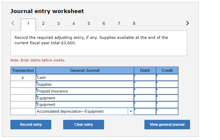 ### Journal Entry Worksheet

---

**Instructional Steps for Adjusting Entry:**

1. **Read the Prompt:**
   - Record the required adjusting entry, if any. Supplies available at the end of the current fiscal year total $3,600.

2. **Note for Users:**
   - Before proceeding, remember to enter debits before credits.

3. **Table Components:**
   - **Column Headers:**
      - **Transaction:** Indicates the type of transaction being recorded.
      - **General Journal:** Lists the specific accounts involved in the transactions.
      - **Debit:** Amounts to be debited in the journal entry.
      - **Credit:** Amounts to be credited in the journal entry.

   - **Entry Rows:**
      - **Cash** - Debit and Credit fields available.
      - **Supplies** - Debit and Credit fields available.
      - **Prepaid Insurance** - Debit and Credit fields available.
      - **Equipment** - Debit and Credit fields available.
      - **Equipment** - Debit and Credit fields available.
      - **Accumulated Depreciation—Equipment** - Debit and Credit fields available.

4. **Action Buttons:**
   - **Record entry:** To finalize and record the journal entry.
   - **Clear entry:** To reset all the fields in the table.
   - **View general journal:** To review the entire general journal for the period.

---

### Explanation of the Interface:

**Graphical User Interface:**
This section of the educational website features an interactive journal entry worksheet. Users can navigate through different transactions by selecting the tabs at the top, numbered 1 through 8. The worksheet allows practicing the adjustment of entries with placeholders for various account names and respective debit and credit fields.

Users are prompted to input values based on specific accounting scenarios, such as adjusting for supplies available at the end of the fiscal year, ensuring that their entries reflect accurate account balances.

**Guidance for Use:**
1. Input the necessary values into the Debit and Credit columns corresponding to the correct General Journal accounts.
2. Use the Record entry button to save and submit your adjustment.
3. Clear any mistakes or start over by hitting the Clear entry button.
4. For an overview or to verify your entries, use the View general journal button.

This worksheet is a practical tool for those studying accounting or finance, offering hands-on experience with typical journal entries encountered in practice.