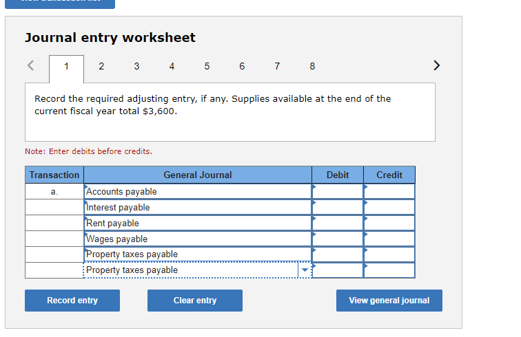 ### Journal Entry Worksheet

**Instructions:**
Record the required adjusting entry, if any. Supplies available at the end of the current fiscal year total $3,600.

**Note:** Enter debits before credits.

#### Transaction Entry Table:

| Transaction                | General Journal Entry        | Debit | Credit |
|----------------------------|-------------------------------|-------|--------|
| a.                         | Accounts payable              |       |        |
|                            | Interest payable              |       |        |
|                            | Rent payable                  |       |        |
|                            | Wages payable                 |       |        |
|                            | Property taxes payable        |       |        |
|                            | **Property taxes payable**    |       |        |

**Actions:**
- **Record Entry**: Click to record the entry after filling out the table.
- **Clear Entry**: Click to clear all input fields.
- **View General Journal**: Click to view the general journal.

**Explanation:**
At the top of the worksheet, there is a panel that allows navigation through 8 different tasks or entries, indicated by the numbered tabs (1 through 8). This provides a way to cycle through various transactions or entries one by one.

The main content area includes a prompt to "Record the required adjusting entry, if any. Supplies available at the end of the current fiscal year total $3,600." This sets the context for the journal entry that needs to be made.

Below the prompt, a note emphasizes the importance of entering debits before credits.

The transaction entry table includes columns for the type of transaction, the general journal entry description, and separate columns to record debits and credits. There are default placeholders for common account types such as Accounts payable, Interest payable, Rent payable, and so forth.

At the bottom of the worksheet, there are three buttons:
1. **Record entry**: To submit the filled-out entries.
2. **Clear entry**: To reset all the fields.
3. **View general journal**: To review the recorded journal entries.