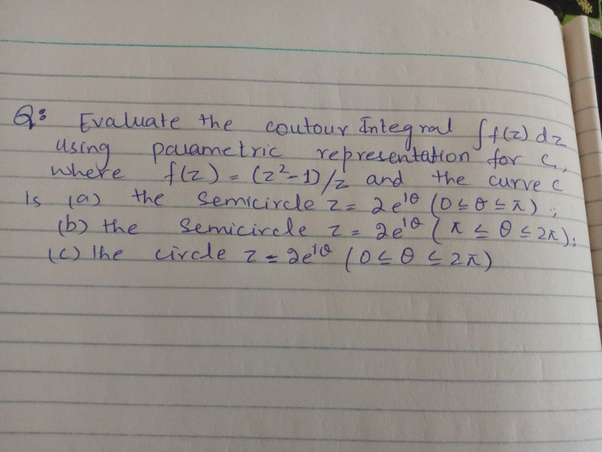 coutour Integ ral fH2dz
pavametric representation for C
fl2)=122-1)/2 and
SemicircleZz
semicirele z= 2e018s2);
circle z-2elo 10402Ā).
Q3 Evaluate the
using
where
the curve c
is
the
z 2e'0 (04o Eã) ;
(6) the
()lhe
