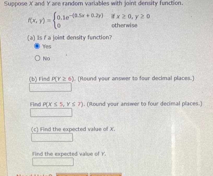 Suppose X and Y are random variables with joint density function.
if x 2 0, y 20
f(x, y) = 0.1e-(0.5x + 0.2y)
otherwise
(a) Is fa joint density function?
Yes
O No
(b) Find P(Y 2 6). (Round your answer to four decimal places.)
Find P(X $ 5, YS 7). (Round your answer to four decimal places.)
(c) Find the expected value of X.
Find the expected value of Y.
