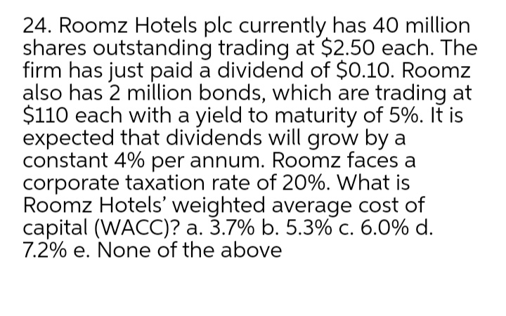 24. Roomz Hotels plc currently has 40 million
shares outstanding trading at $2.50 each. The
firm has just paid a dividend of $0.10. Roomz
also has 2 million bonds, which are trading at
$110 each with a yield to maturity of 5%. It is
expected that dividends will grow by a
constant 4% per annum. Roomz faces a
corporate taxation rate of 20%. What is
Roomz Hotels' weighted average cost of
capital (WACC)? a. 3.7% b. 5.3% c. 6.0% d.
7.2% e. None of the above
